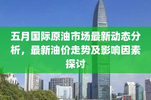 五月国际原油市场最新动态分析，最新油价走势及影响因素探讨