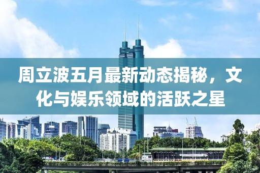 周立波五月最新动态揭秘，文化与娱乐领域的活跃之星