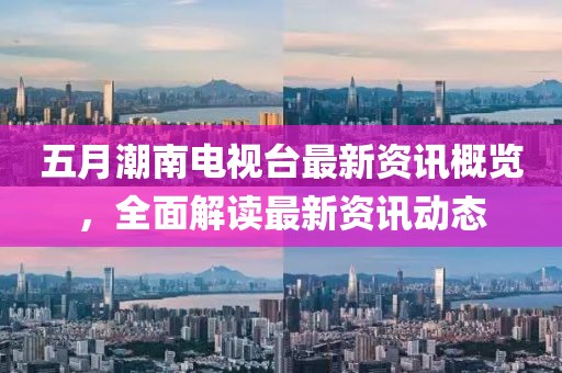 五月潮南电视台最新资讯概览，全面解读最新资讯动态