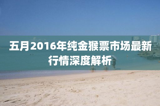 五月2016年纯金猴票市场最新行情深度解析