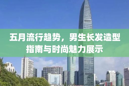 五月流行趋势，男生长发造型指南与时尚魅力展示