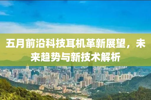 五月前沿科技耳机革新展望，未来趋势与新技术解析