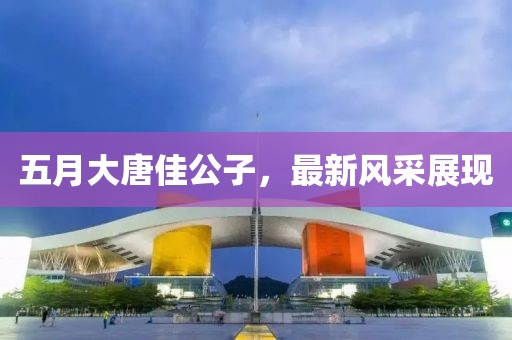 五月大唐佳公子，最新风采展现