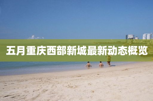 五月重庆西部新城最新动态概览