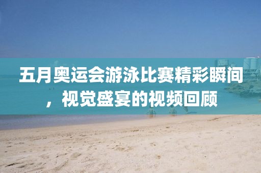 五月奥运会游泳比赛精彩瞬间，视觉盛宴的视频回顾