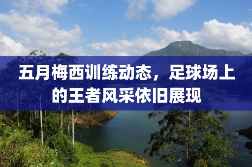 五月梅西训练动态，足球场上的王者风采依旧展现
