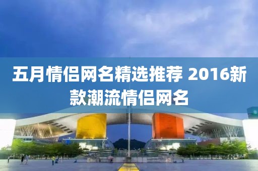 五月情侣网名精选推荐 2016新款潮流情侣网名