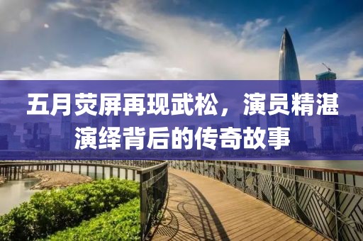 五月荧屏再现武松，演员精湛演绎背后的传奇故事