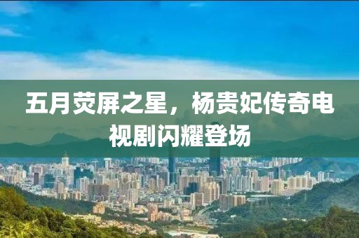五月荧屏之星，杨贵妃传奇电视剧闪耀登场