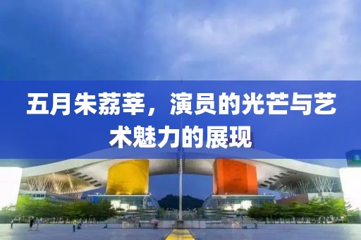 五月朱荔莘，演员的光芒与艺术魅力的展现