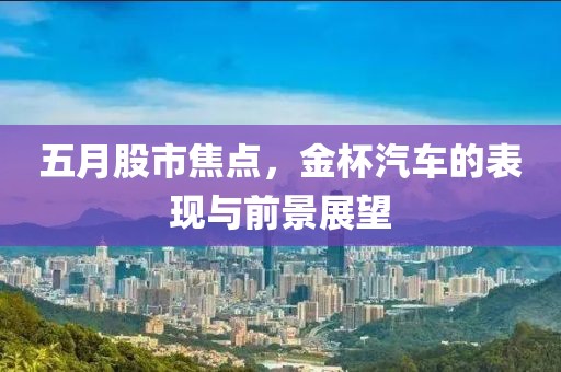 五月股市焦点，金杯汽车的表现与前景展望