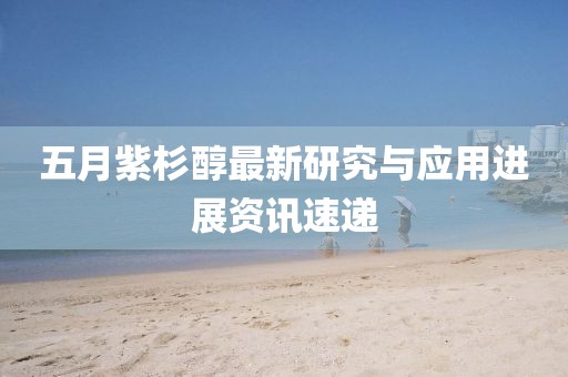 五月紫杉醇最新研究与应用进展资讯速递