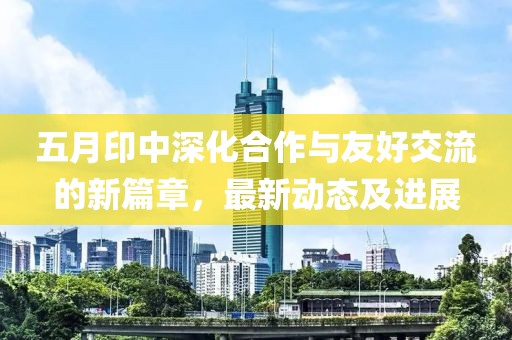 五月印中深化合作与友好交流的新篇章，最新动态及进展