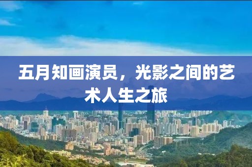 五月知画演员，光影之间的艺术人生之旅