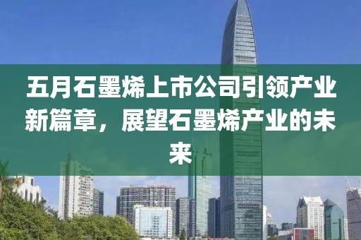 五月石墨烯上市公司引领产业新篇章，展望石墨烯产业的未来