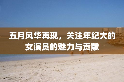 五月风华再现，关注年纪大的女演员的魅力与贡献