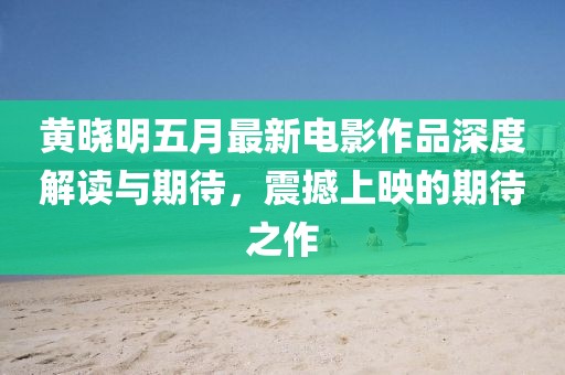黄晓明五月最新电影作品深度解读与期待，震撼上映的期待之作