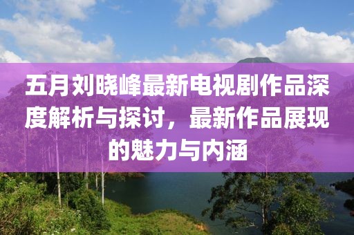 五月刘晓峰最新电视剧作品深度解析与探讨，最新作品展现的魅力与内涵