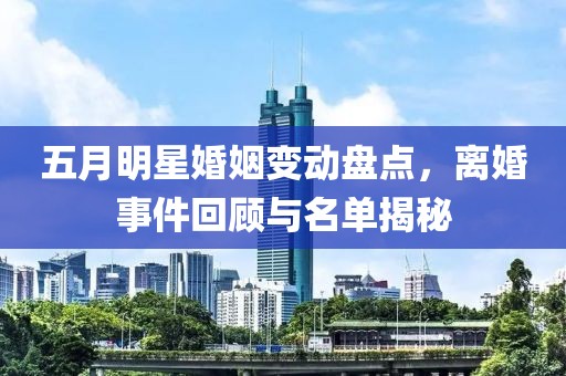 五月明星婚姻变动盘点，离婚事件回顾与名单揭秘