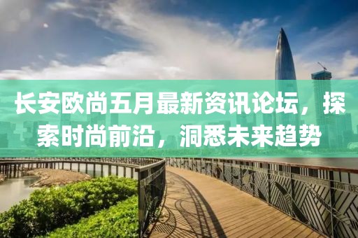 长安欧尚五月最新资讯论坛，探索时尚前沿，洞悉未来趋势