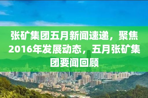 张矿集团五月新闻速递，聚焦2016年发展动态，五月张矿集团要闻回顾