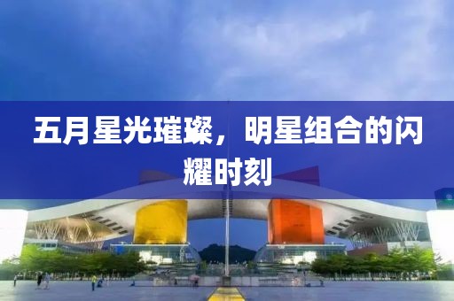 五月星光璀璨，明星组合的闪耀时刻