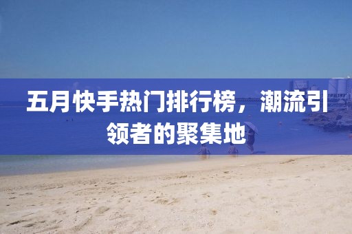 五月快手热门排行榜，潮流引领者的聚集地