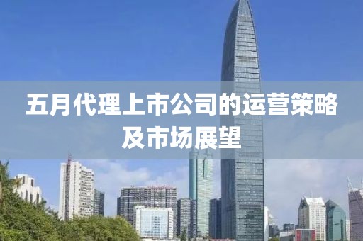 五月代理上市公司的运营策略及市场展望