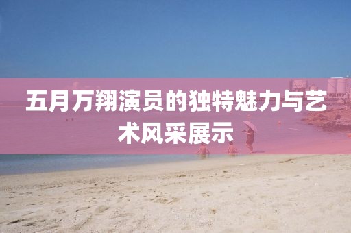 五月万翔演员的独特魅力与艺术风采展示