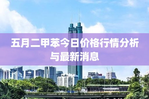 五月二甲苯今日价格行情分析与最新消息