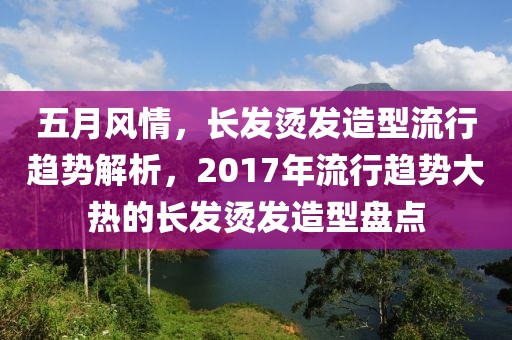 五月风情，长发烫发造型流行趋势解析，2017年流行趋势大热的长发烫发造型盘点