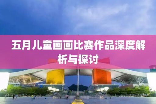 五月儿童画画比赛作品深度解析与探讨