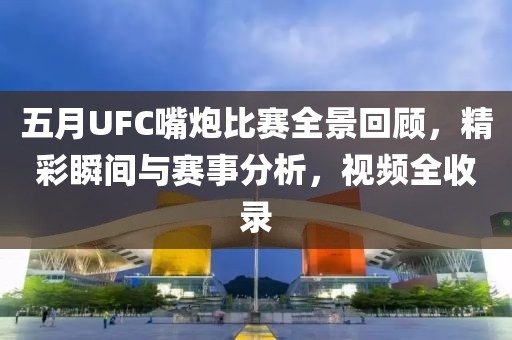 五月UFC嘴炮比赛全景回顾，精彩瞬间与赛事分析，视频全收录