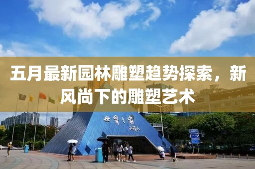 五月最新园林雕塑趋势探索，新风尚下的雕塑艺术