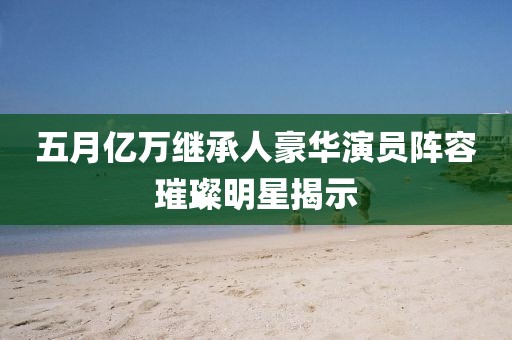 五月亿万继承人豪华演员阵容璀璨明星揭示