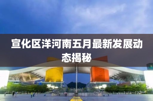 宣化区洋河南五月最新发展动态揭秘