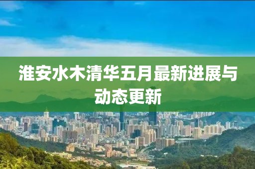 淮安水木清华五月最新进展与动态更新