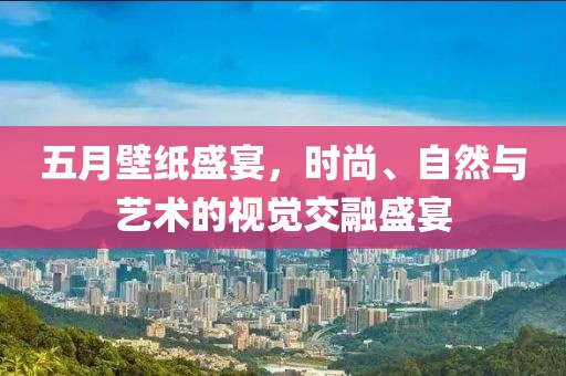 五月壁纸盛宴，时尚、自然与艺术的视觉交融盛宴