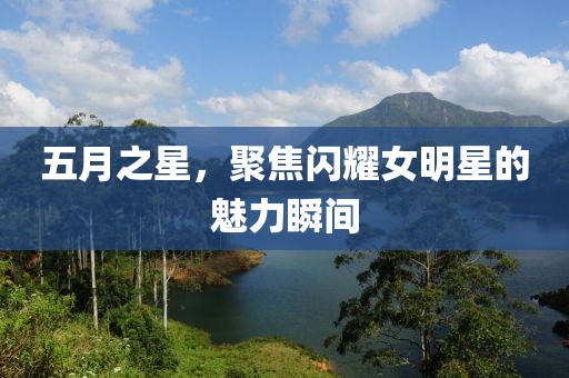 五月之星，聚焦闪耀女明星的魅力瞬间