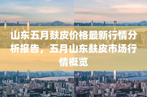 山东五月麸皮价格最新行情分析报告，五月山东麸皮市场行情概览