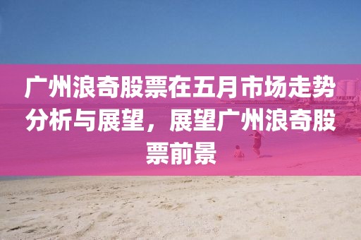 广州浪奇股票在五月市场走势分析与展望，展望广州浪奇股票前景
