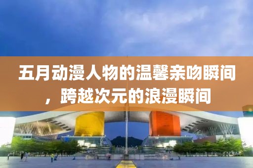 五月动漫人物的温馨亲吻瞬间，跨越次元的浪漫瞬间