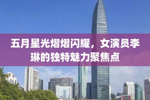 五月星光熠熠闪耀，女演员李琳的独特魅力聚焦点