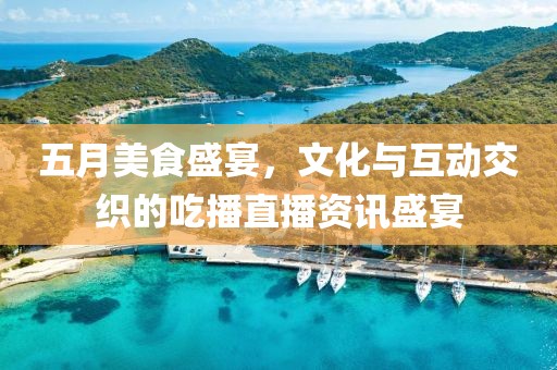 五月美食盛宴，文化与互动交织的吃播直播资讯盛宴