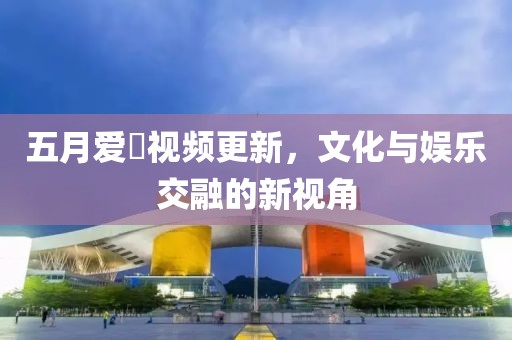 五月爱娿视频更新，文化与娱乐交融的新视角