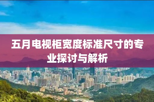 五月电视柜宽度标准尺寸的专业探讨与解析