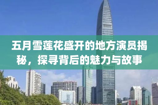 五月雪莲花盛开的地方演员揭秘，探寻背后的魅力与故事