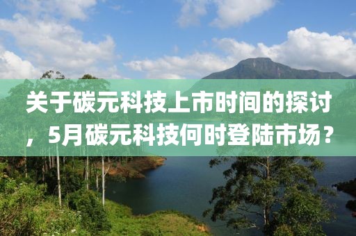 关于碳元科技上市时间的探讨，5月碳元科技何时登陆市场？