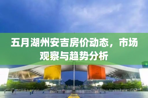 五月湖州安吉房价动态，市场观察与趋势分析