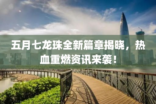 五月七龙珠全新篇章揭晓，热血重燃资讯来袭！